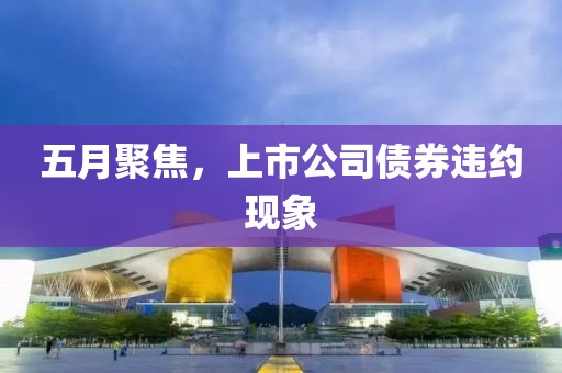 五月聚焦，上市公司债券违约现象