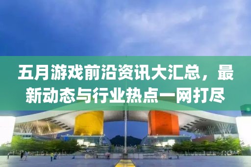 五月游戏前沿资讯大汇总，最新动态与行业热点一网打尽