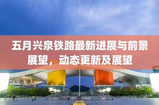 五月兴泉铁路最新进展与前景展望，动态更新及展望