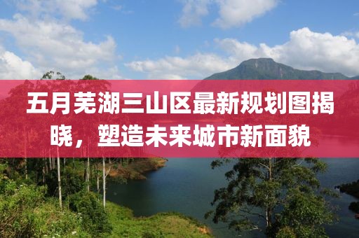 五月芜湖三山区最新规划图揭晓，塑造未来城市新面貌
