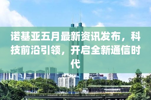 诺基亚五月最新资讯发布，科技前沿引领，开启全新通信时代
