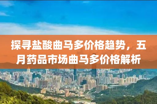 探寻盐酸曲马多价格趋势，五月药品市场曲马多价格解析