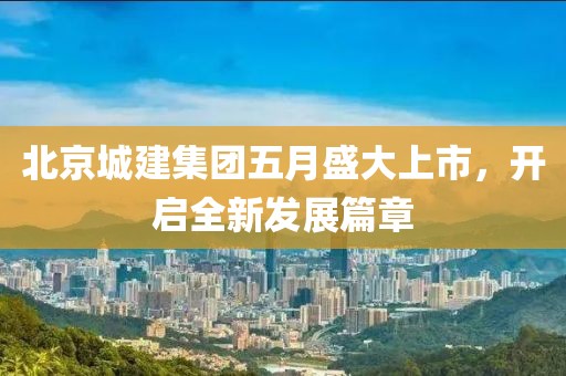 北京城建集团五月盛大上市，开启全新发展篇章