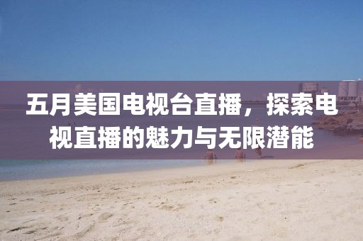 五月美国电视台直播，探索电视直播的魅力与无限潜能