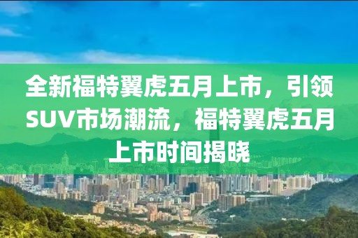 全新福特翼虎五月上市，引领SUV市场潮流，福特翼虎五月上市时间揭晓