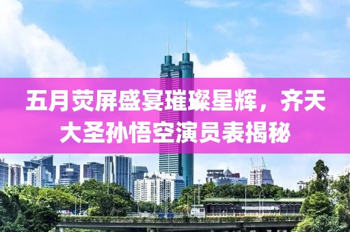 五月荧屏盛宴璀璨星辉，齐天大圣孙悟空演员表揭秘