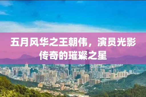 五月风华之王朝伟，演员光影传奇的璀璨之星