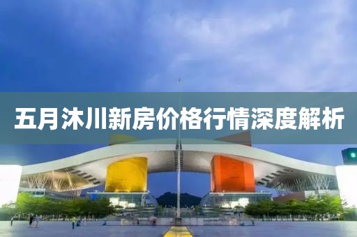 五月沐川新房价格行情深度解析
