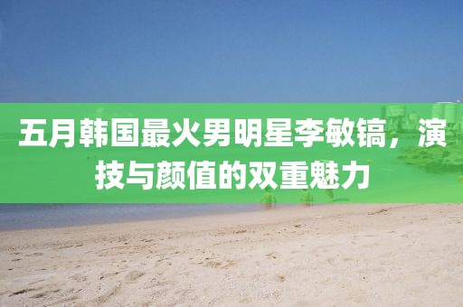 五月韩国最火男明星李敏镐，演技与颜值的双重魅力