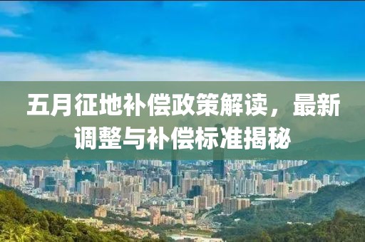 五月征地补偿政策解读，最新调整与补偿标准揭秘