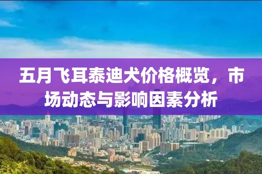 五月飞耳泰迪犬价格概览，市场动态与影响因素分析