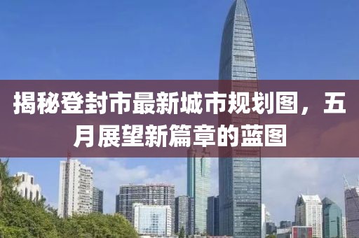 揭秘登封市最新城市规划图，五月展望新篇章的蓝图