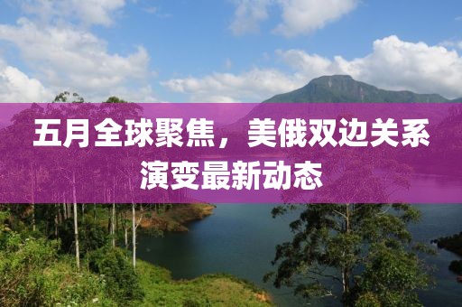 五月全球聚焦，美俄双边关系演变最新动态