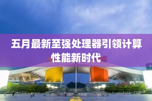 五月最新至强处理器引领计算性能新时代