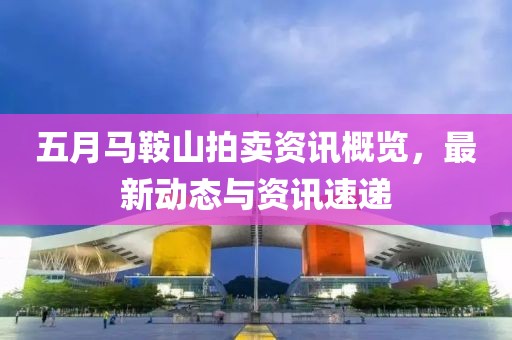 五月马鞍山拍卖资讯概览，最新动态与资讯速递