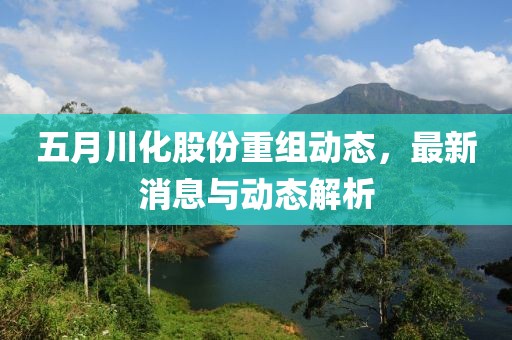 五月川化股份重组动态，最新消息与动态解析