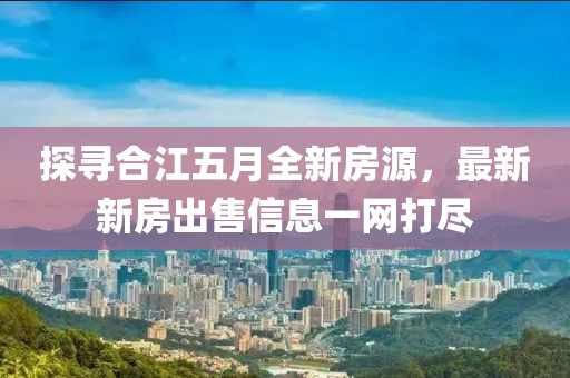 探寻合江五月全新房源，最新新房出售信息一网打尽