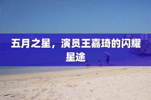 五月之星，演员王嘉琦的闪耀星途