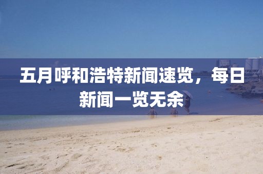 五月呼和浩特新闻速览，每日新闻一览无余