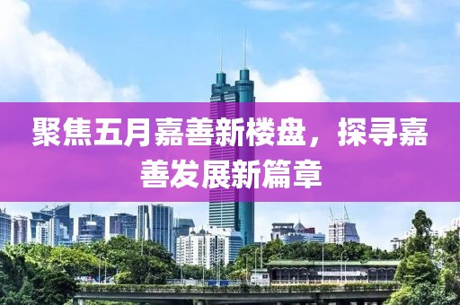 聚焦五月嘉善新楼盘，探寻嘉善发展新篇章