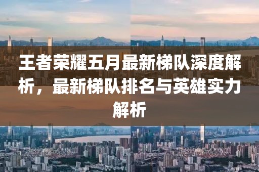 王者荣耀五月最新梯队深度解析，最新梯队排名与英雄实力解析