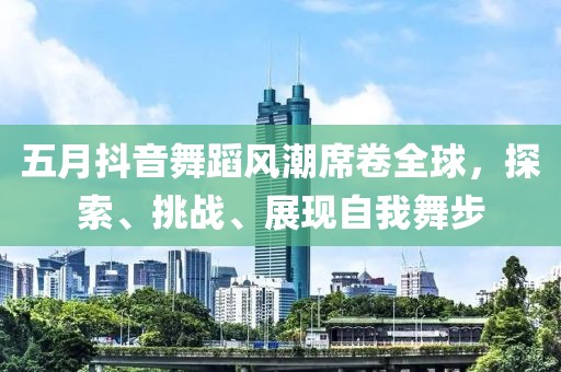 五月抖音舞蹈风潮席卷全球，探索、挑战、展现自我舞步