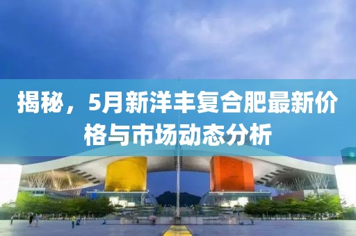 揭秘，5月新洋丰复合肥最新价格与市场动态分析