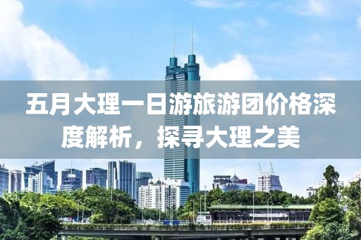 五月大理一日游旅游团价格深度解析，探寻大理之美