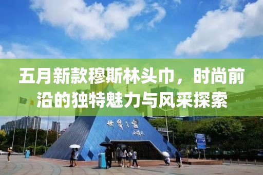 五月新款穆斯林头巾，时尚前沿的独特魅力与风采探索