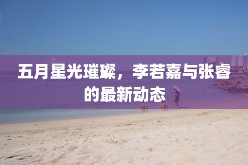 五月星光璀璨，李若嘉与张睿的最新动态