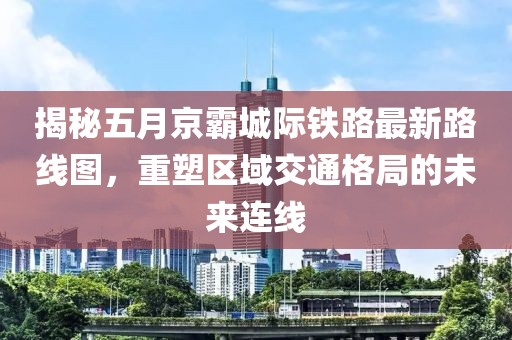 揭秘五月京霸城际铁路最新路线图，重塑区域交通格局的未来连线