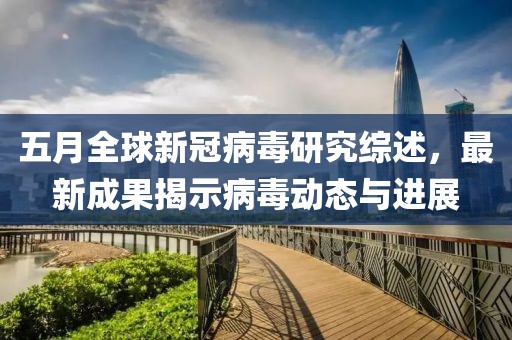 五月全球新冠病毒研究综述，最新成果揭示病毒动态与进展