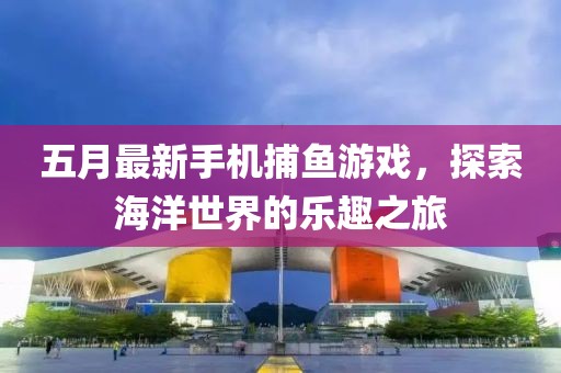 五月最新手机捕鱼游戏，探索海洋世界的乐趣之旅