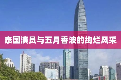 泰国演员与五月香波的绚烂风采