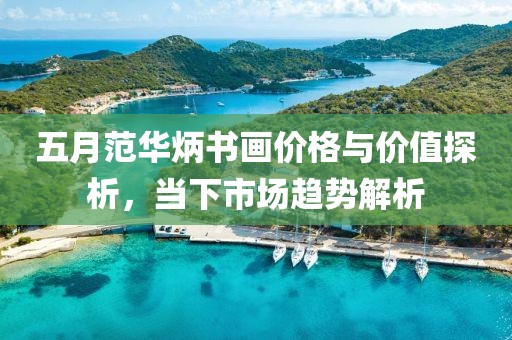 五月范华炳书画价格与价值探析，当下市场趋势解析