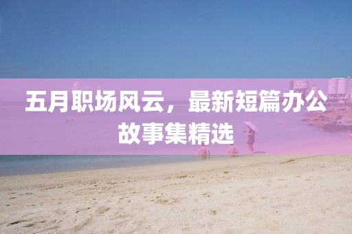 五月职场风云，最新短篇办公故事集精选