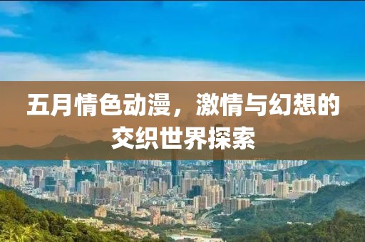 五月情色动漫，激情与幻想的交织世界探索
