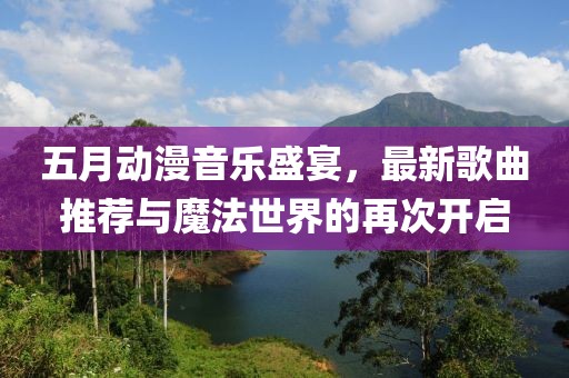 五月动漫音乐盛宴，最新歌曲推荐与魔法世界的再次开启