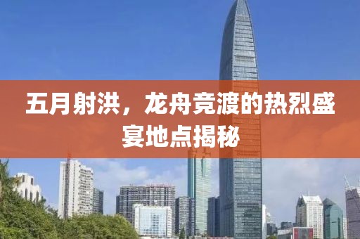 五月射洪，龙舟竞渡的热烈盛宴地点揭秘