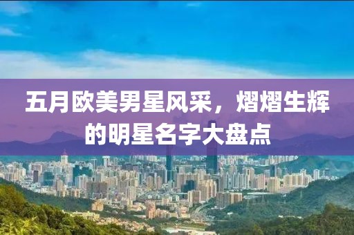 五月欧美男星风采，熠熠生辉的明星名字大盘点