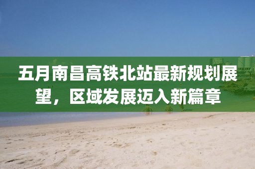 五月南昌高铁北站最新规划展望，区域发展迈入新篇章
