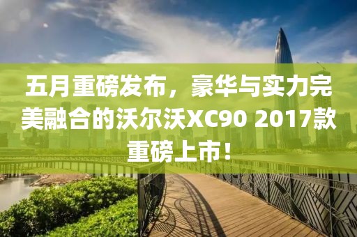 五月重磅发布，豪华与实力完美融合的沃尔沃XC90 2017款重磅上市！