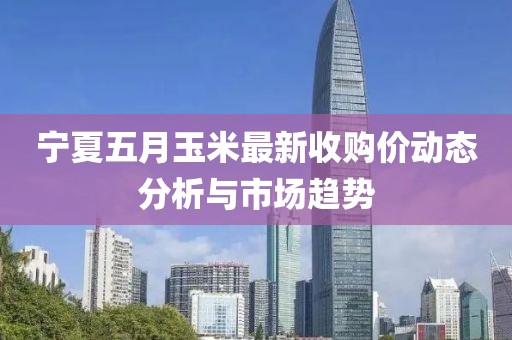 宁夏五月玉米最新收购价动态分析与市场趋势
