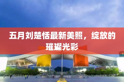 五月刘楚恬最新美照，绽放的璀璨光彩