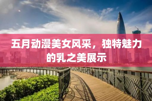 五月动漫美女风采，独特魅力的乳之美展示