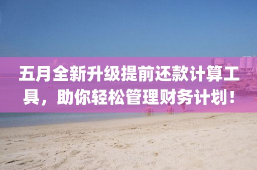 五月全新升级提前还款计算工具，助你轻松管理财务计划！