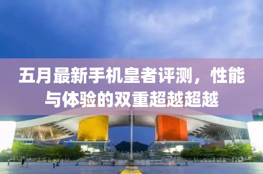 五月最新手机皇者评测，性能与体验的双重超越超越