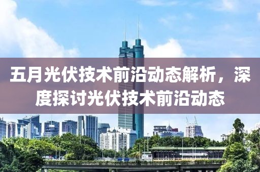 五月光伏技术前沿动态解析，深度探讨光伏技术前沿动态