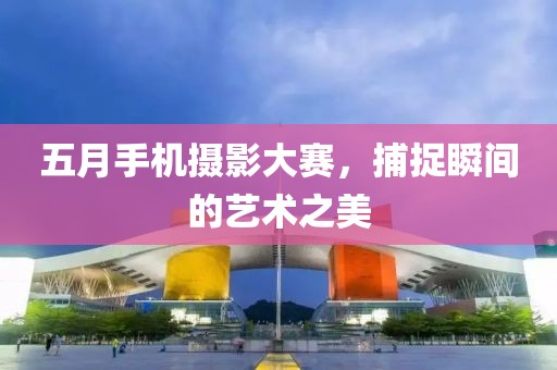 五月手机摄影大赛，捕捉瞬间的艺术之美