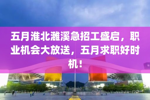 五月淮北濉溪急招工盛启，职业机会大放送，五月求职好时机！